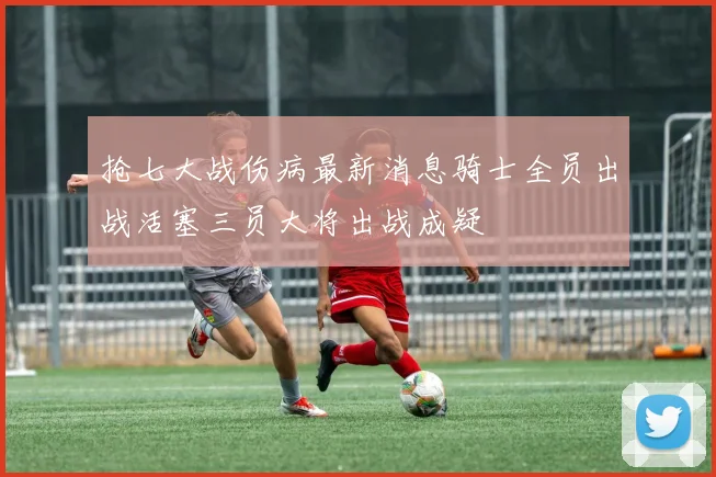 抢七大战伤病最新消息骑士全员出战活塞三员大将出战成疑